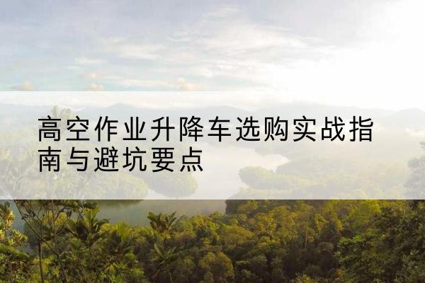 威海升降车怎么选-高空作业升降车选购实战指南与避坑要点