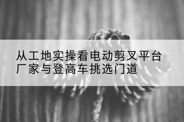 威海电动剪叉升降平台厂家-从工地实操看电动剪叉平台厂家与登高车挑选门道