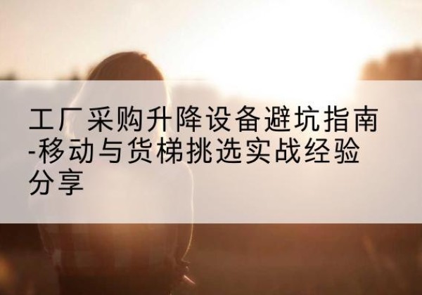 威海移动式升降机怎么选-工厂采购升降设备避坑指南-移动与货梯挑选实战经验分享