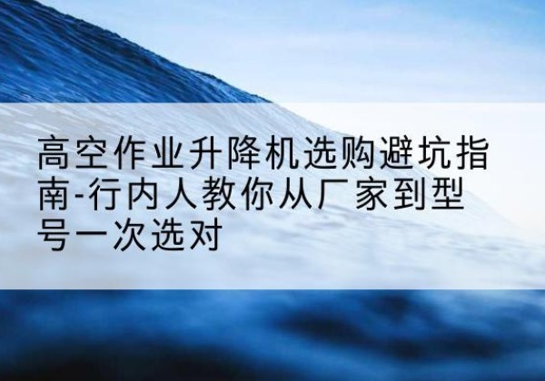 威海升降平台厂家-高空作业升降机选购避坑指南-行内人教你从厂家到型号一次选对
