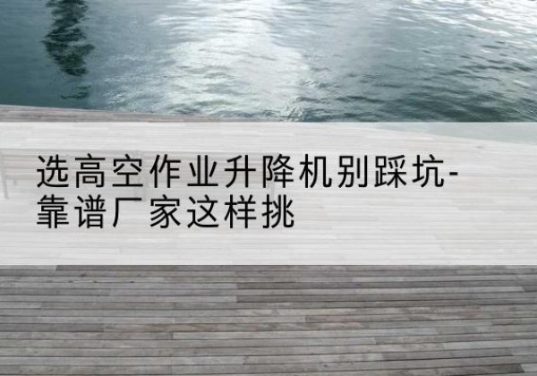 威海剪叉式升降机厂家-选高空作业升降机别踩坑-靠谱厂家这样挑