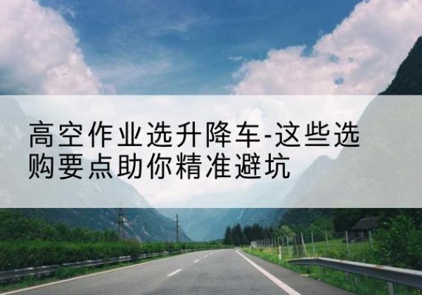 威海升降车厂家-高空作业选升降车-这些选购要点助你*避坑