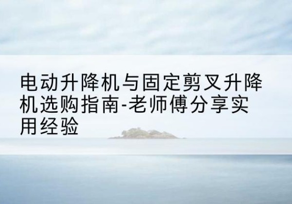 威海电动升降机怎么选-电动升降机与固定剪叉升降机选购指南-老师傅分享实用经验