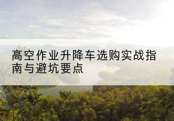 威海升降车怎么选-高空作业升降车选购实战指南与避坑要点