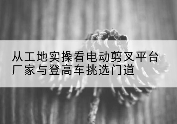 威海电动剪叉升降平台厂家-从工地实操看电动剪叉平台厂家与登高车挑选门道