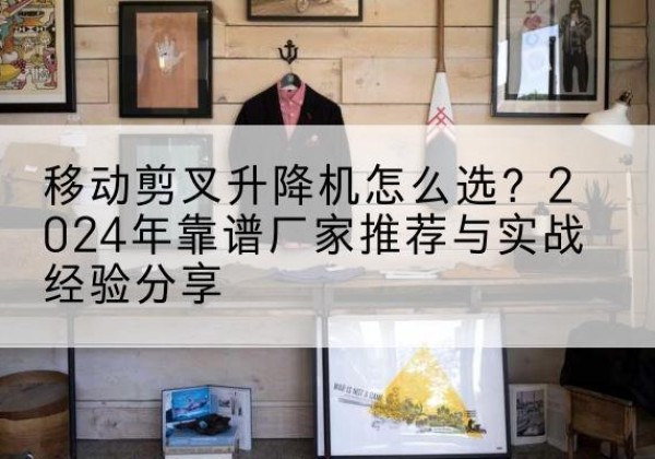 威海升降平台厂家推荐-移动剪叉升降机怎么选？2024年靠谱厂家推荐与实战经验分享